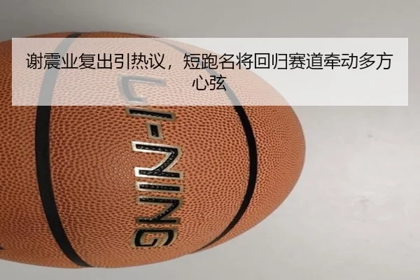 谢震业复出引热议，短跑名将回归赛道牵动多方心弦